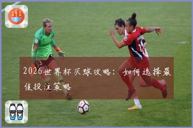 2026世界杯买球攻略：如何选择最佳投注策略