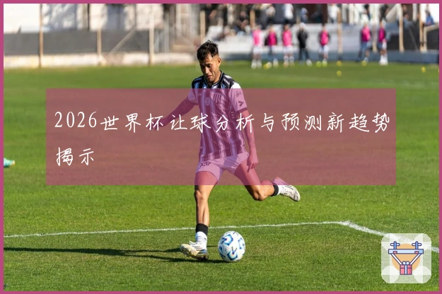 2026世界杯让球分析与预测新趋势揭示