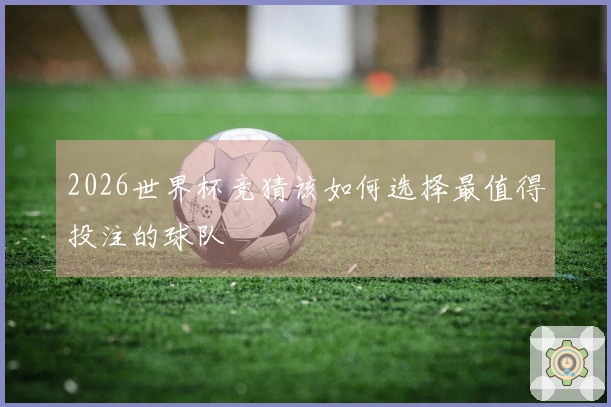 2026世界杯竞猜该如何选择最值得投注的球队